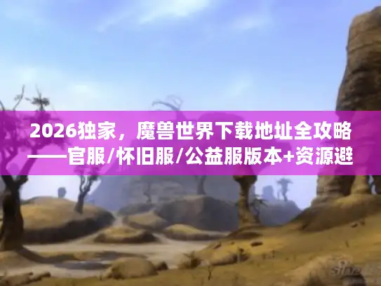 2026独家，魔兽世界下载地址全攻略——官服/怀旧服/公益服版本+资源避坑