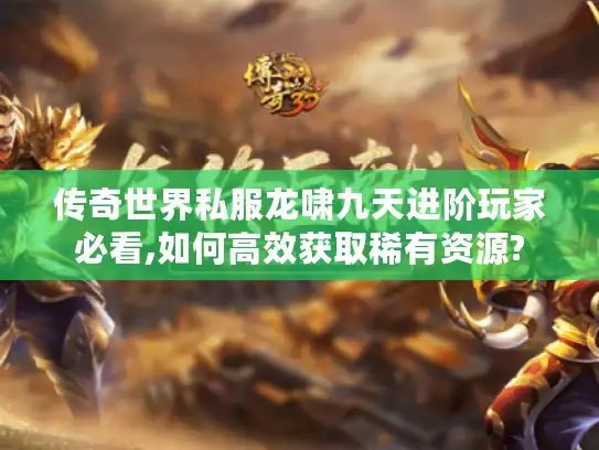 传奇世界私服龙啸九天进阶玩家必看,如何高效获取稀有资源?