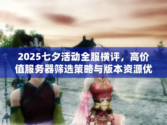 2025七夕活动全服横评，高价值服务器筛选策略与版本资源优先级