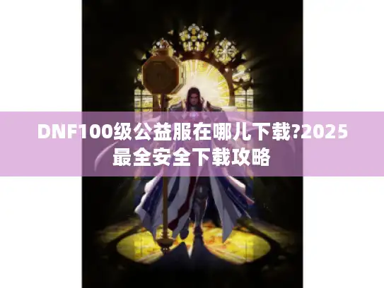 DNF100级公益服在哪儿下载?2025最全安全下载攻略 DNF100级公益服在哪儿下载?2025最全安全下载攻略
