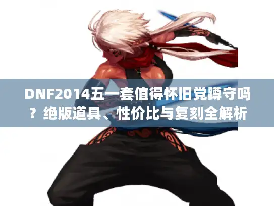 DNF2014五一套值得怀旧党蹲守吗？绝版道具、性价比与复刻全解析