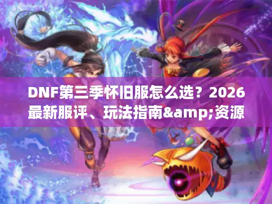 DNF第三季怀旧服怎么选？2026最新服评、玩法指南&资源避坑全解析