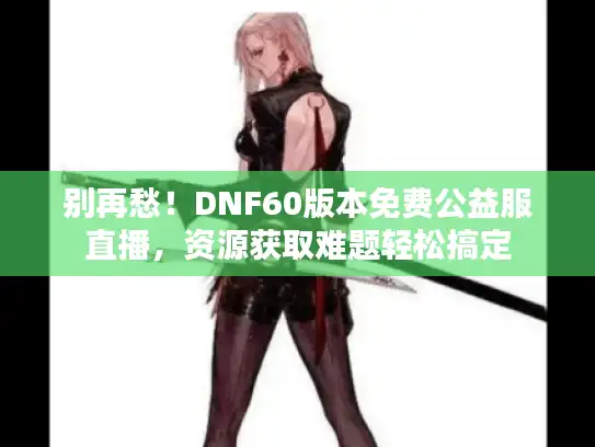 别再愁！DNF60版本免费公益服直播，资源获取难题轻松搞定
