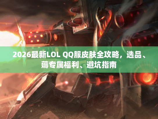 2026最新LOL QQ服皮肤全攻略,选品、薅专属福利、避坑指南 2026最新LOL QQ服皮肤全攻略,选品、薅专属福利、避坑指南