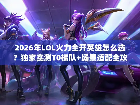 2026年LOL火力全开英雄怎么选？独家实测T0梯队+场景适配全攻略