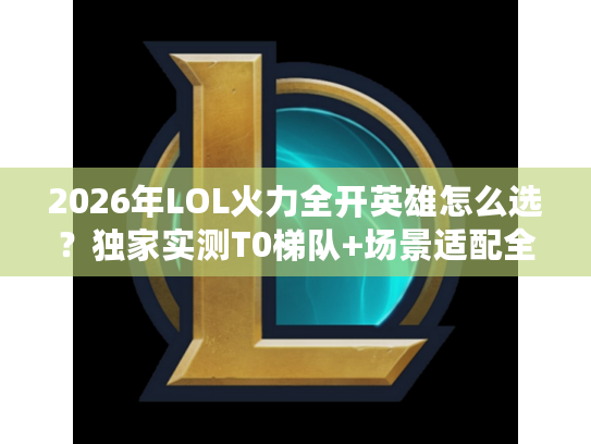 2026年LOL火力全开英雄怎么选？独家实测T0梯队+场景适配全攻略