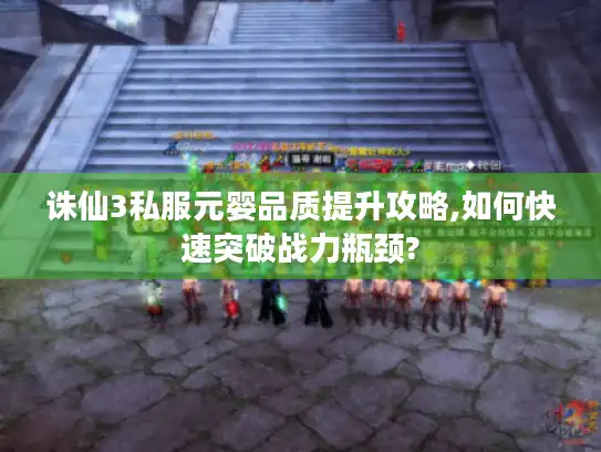 诛仙3私服元婴品质提升攻略,如何快速突破战力瓶颈?