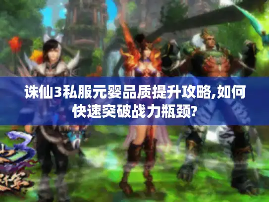诛仙3私服元婴品质提升攻略,如何快速突破战力瓶颈?