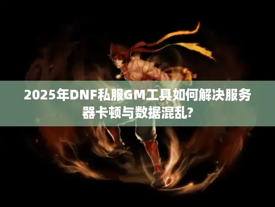 2025年DNF私服GM工具如何解决服务器卡顿与数据混乱?