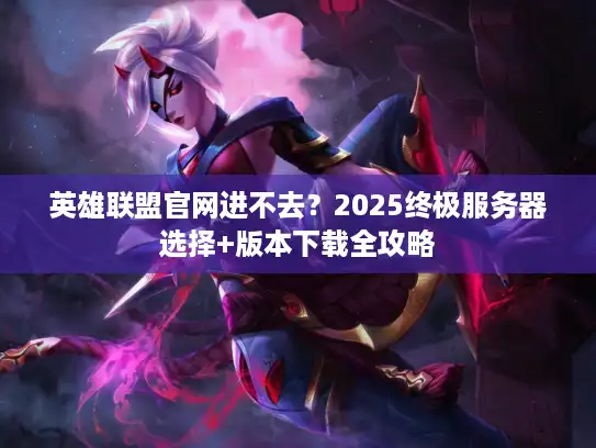 英雄联盟官网进不去？2025终极服务器选择+版本下载全攻略