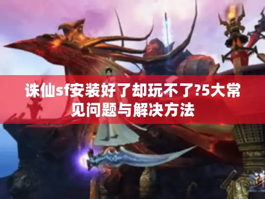 诛仙sf安装好了却玩不了?5大常见问题与解决方法