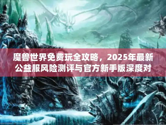 魔兽世界免费玩全攻略，2025年最新公益服风险测评与官方新手版深度对比