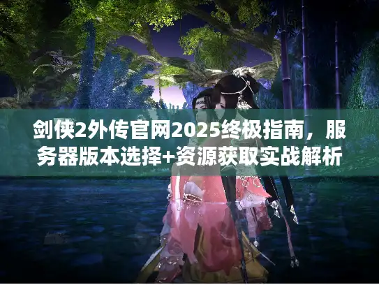 剑侠2外传官网2025终极指南，服务器版本选择+资源获取实战解析