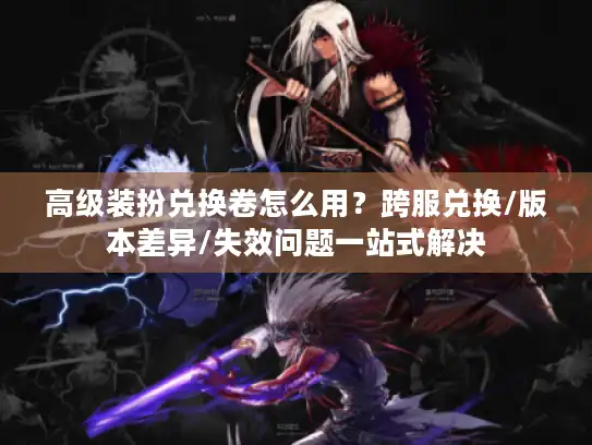 高级装扮兑换卷怎么用？跨服兑换/版本差异/失效问题一站式解决