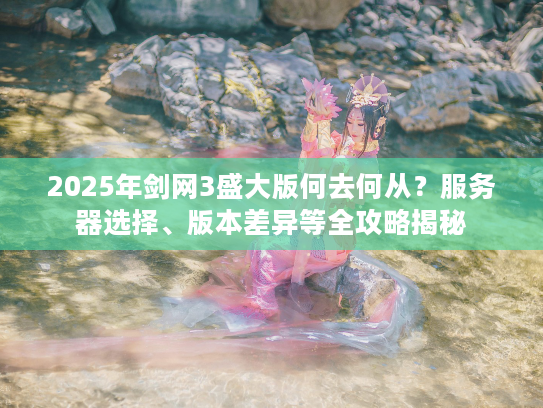 2025年剑网3盛大版何去何从？服务器选择、版本差异等全攻略揭秘