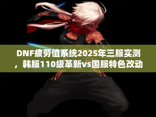 DNF疲劳值系统2025年三服实测，韩服110级革新vs国服特色改动，服务器选择决策全指南