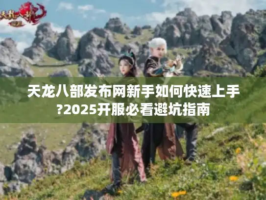 天龙八部发布网新手如何快速上手?2025开服必看避坑指南