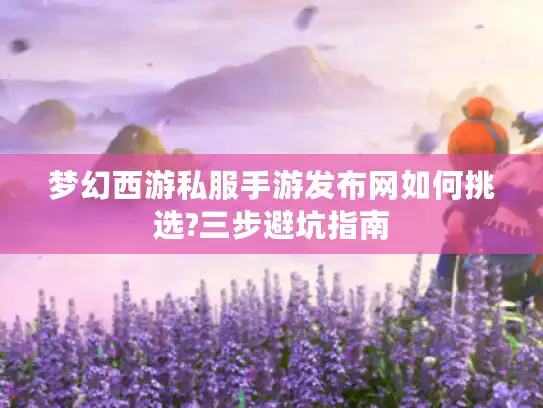 梦幻西游私服手游发布网如何挑选?三步避坑指南