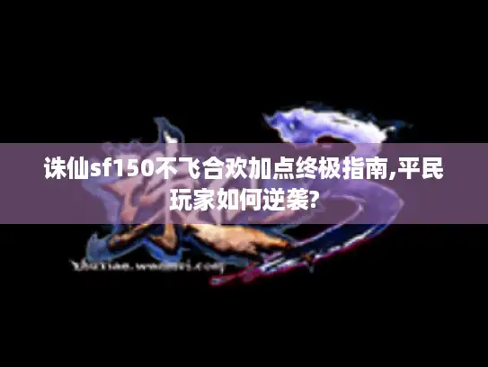 诛仙sf150不飞合欢加点终极指南,平民玩家如何逆袭?