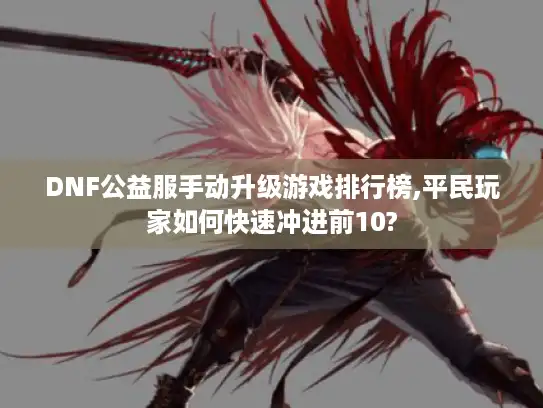 DNF公益服手动升级游戏排行榜,平民玩家如何快速冲进前10?