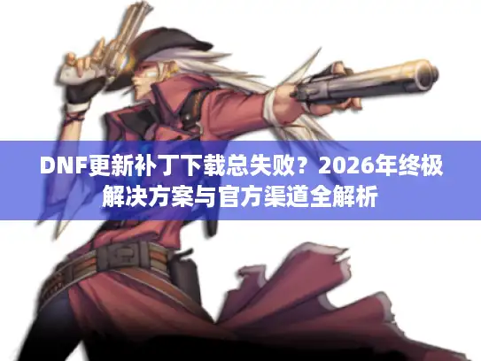 DNF更新补丁下载总失败？2026年终极解决方案与官方渠道全解析