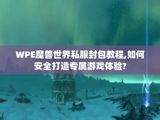 WPE魔兽世界私服封包教程,如何安全打造专属游戏体验?