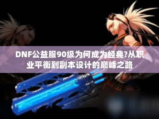 DNF公益服90级为何成为经典?从职业平衡到副本设计的巅峰之路 DNF公益服90级为何成为经典?从职业平衡到副本设计的巅峰之路