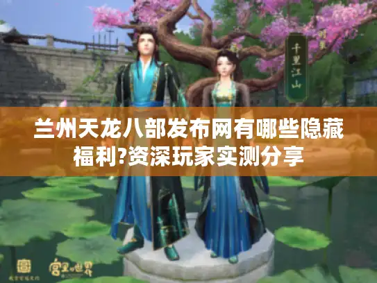 兰州天龙八部发布网有哪些隐藏福利?资深玩家实测分享