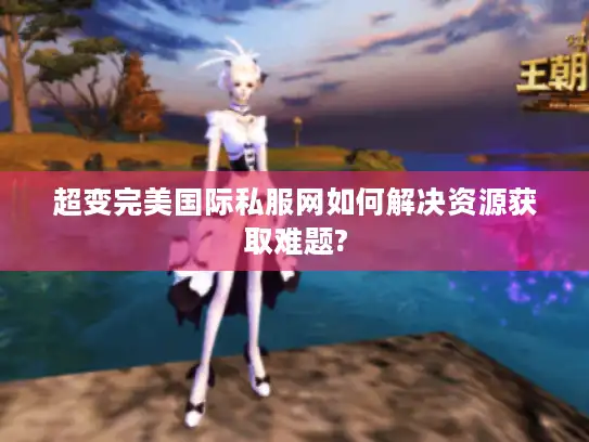 超变完美国际私服网如何解决资源获取难题? 超变完美国际私服网如何解决资源获取难题?
