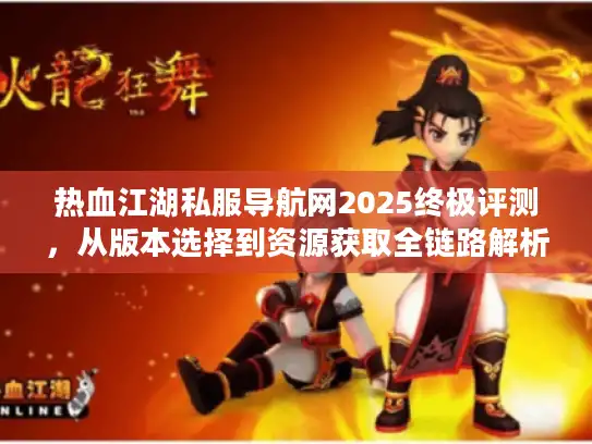 热血江湖私服导航网2025终极评测，从版本选择到资源获取全链路解析