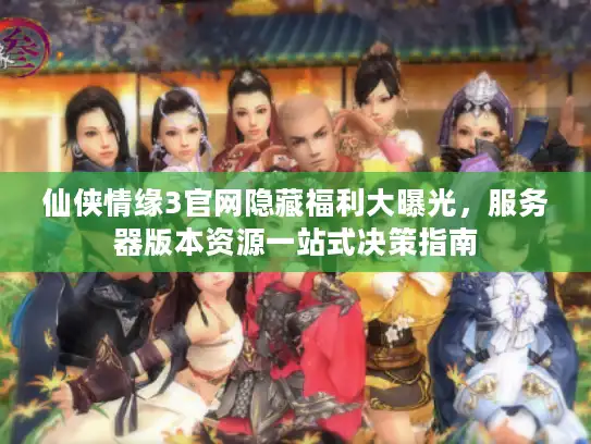 仙侠情缘3官网隐藏福利大曝光，服务器版本资源一站式决策指南