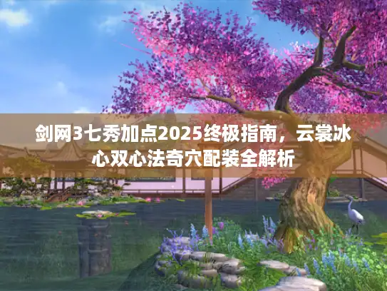 剑网3七秀加点2025终极指南，云裳冰心双心法奇穴配装全解析