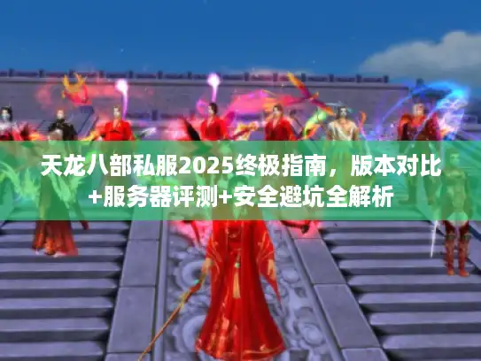 天龙八部私服2025终极指南，版本对比+服务器评测+安全避坑全解析