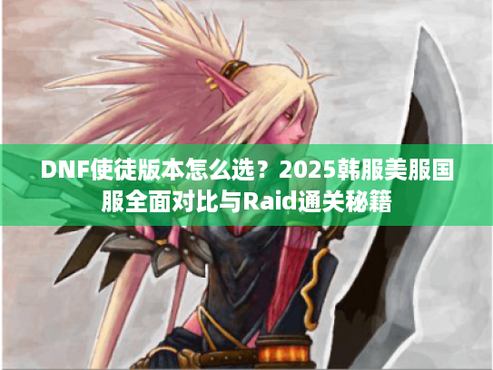DNF使徒版本怎么选?2025韩服美服国服全面对比与Raid通关秘籍 DNF使徒版本怎么选?2025韩服美服国服全面对比与Raid通关秘籍