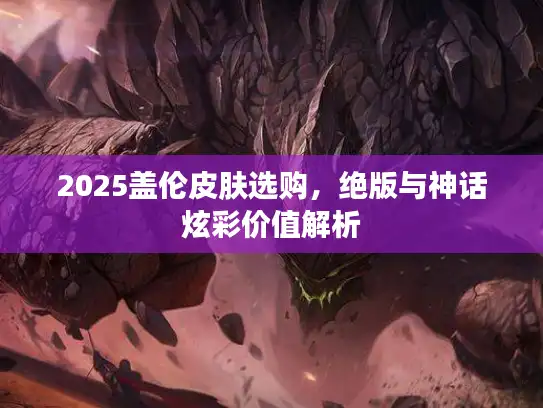 2025盖伦皮肤选购，绝版与神话炫彩价值解析