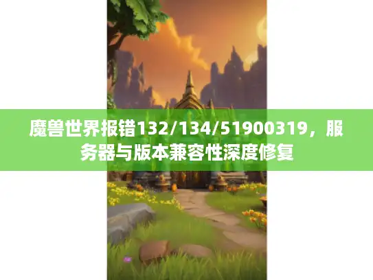 魔兽世界报错132/134/51900319，服务器与版本兼容性深度修复