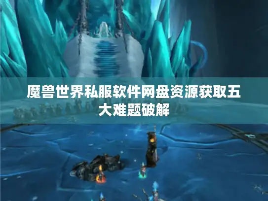 魔兽世界私服软件网盘资源获取五大难题破解 魔兽世界私服软件网盘资源获取五大难题破解