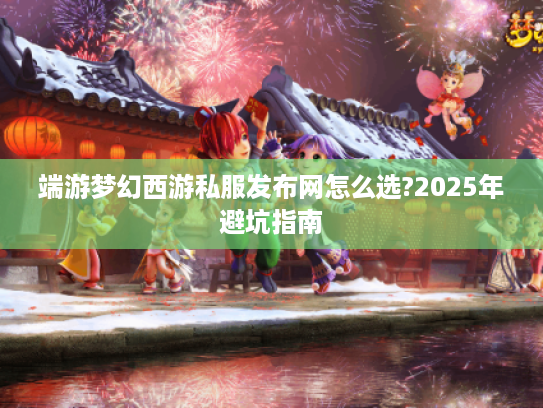端游梦幻西游私服发布网怎么选?2025年避坑指南 端游梦幻西游私服发布网怎么选?2025年避坑指南