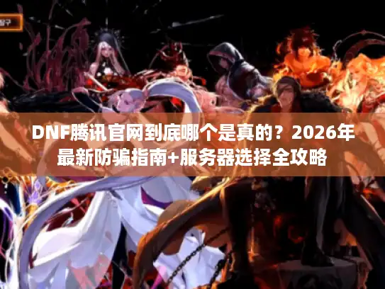 DNF腾讯官网到底哪个是真的？2026年最新防骗指南+服务器选择全攻略