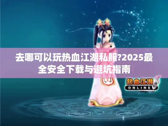 去哪可以玩热血江湖私服?2025最全安全下载与避坑指南