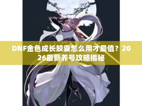 DNF金色成长胶囊怎么用才最值？2026最新养号攻略揭秘