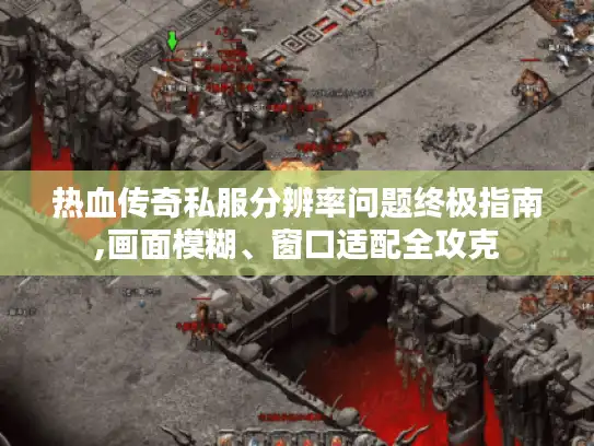 热血传奇私服分辨率问题终极指南,画面模糊、窗口适配全攻克