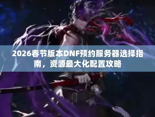2026春节版本DNF预约服务器选择指南，资源最大化配置攻略