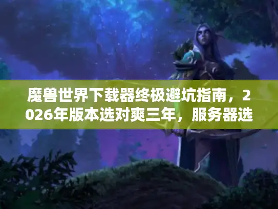 魔兽世界下载器终极避坑指南,2026年版本选对爽三年,服务器选错毁青春 魔兽世界下载器终极避坑指南,2026年版本选对爽三年,服务器选错毁青春