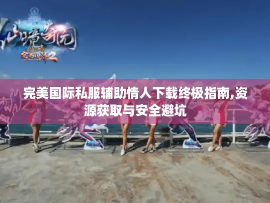 完美国际私服辅助情人下载终极指南,资源获取与安全避坑