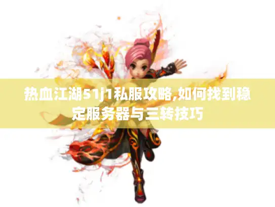 热血江湖51j1私服攻略,如何找到稳定服务器与三转技巧