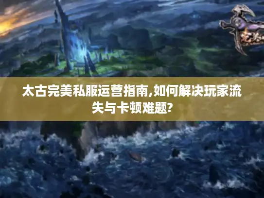 太古完美私服运营指南,如何解决玩家流失与卡顿难题?