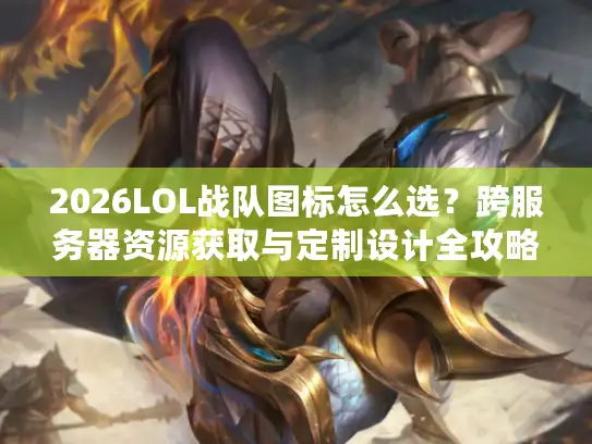 2026LOL战队图标怎么选？跨服务器资源获取与定制设计全攻略