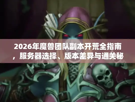 2026年魔兽团队副本开荒全指南，服务器选择、版本差异与通关秘籍