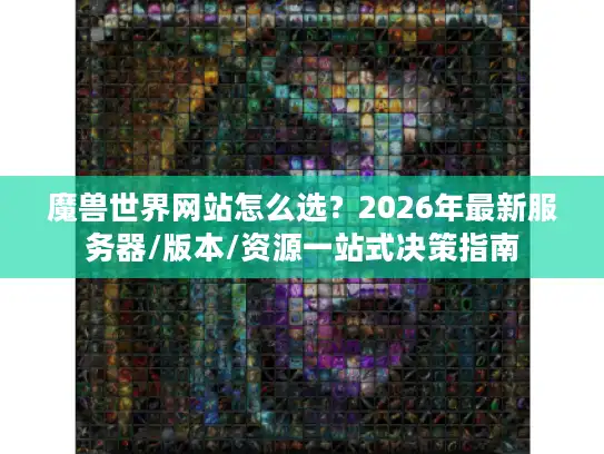 魔兽世界网站怎么选？2026年最新服务器/版本/资源一站式决策指南
